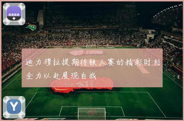 迪力穆拉提期待铁人赛的精彩时刻全力以赴展现自我