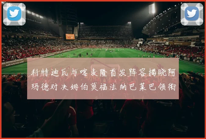 科特迪瓦与喀麦隆首发阵容揭晓阿玛德对决姆伯莫福法纳巴莱巴领衔出战