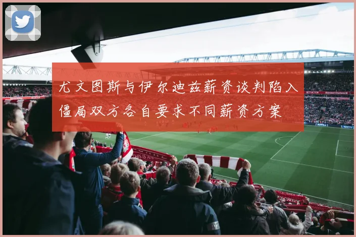 尤文图斯与伊尔迪兹薪资谈判陷入僵局双方各自要求不同薪资方案