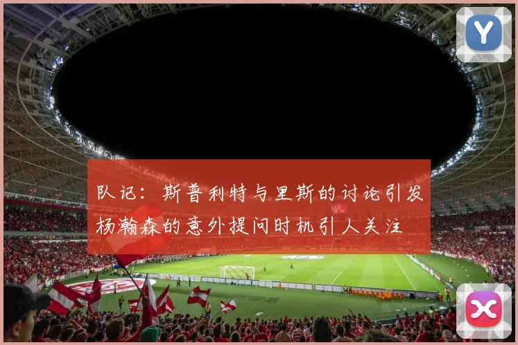 队记：斯普利特与里斯的讨论引发杨瀚森的意外提问时机引人关注