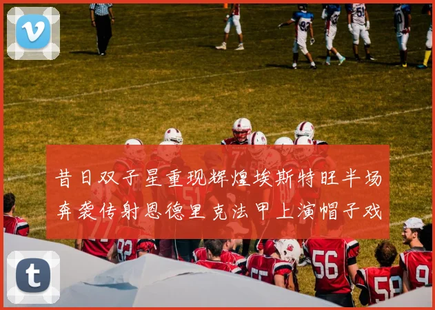 昔日双子星重现辉煌埃斯特旺半场奔袭传射恩德里克法甲上演帽子戏法