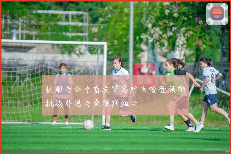 快船与公牛首发阵容对决哈登领衔挑战邓恩与桑德斯组合