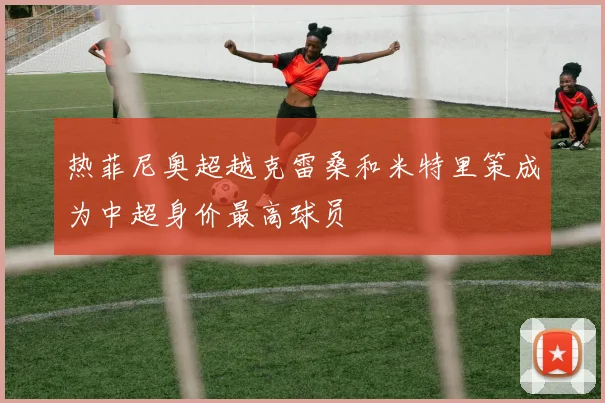热菲尼奥超越克雷桑和米特里策成为中超身价最高球员