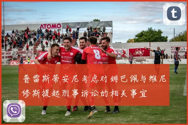 普雷斯蒂安尼考虑对姆巴佩与维尼修斯提起刑事诉讼的相关事宜