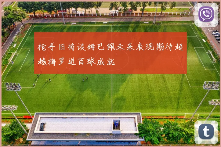 枪手旧将谈姆巴佩未来表现期待超越梅罗进百球成就