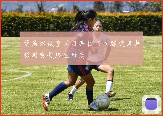 萨乌尔谈皇马与弗拉门戈球迷差异深刻感受终生难忘