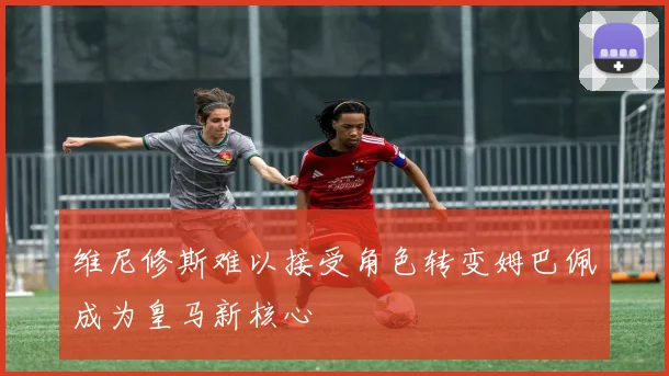 维尼修斯难以接受角色转变姆巴佩成为皇马新核心