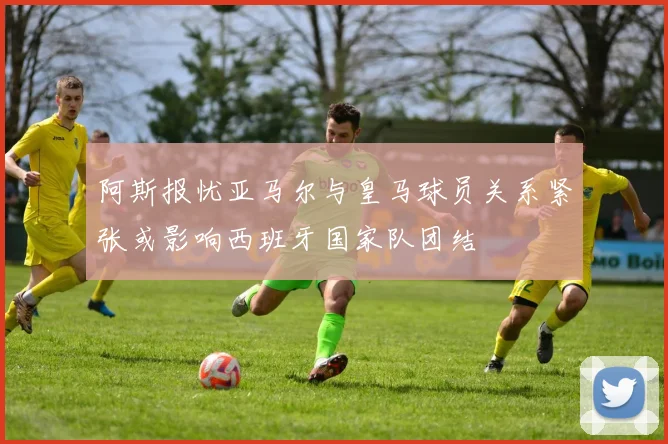 阿斯报忧亚马尔与皇马球员关系紧张或影响西班牙国家队团结