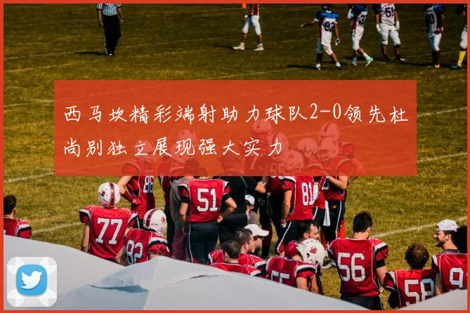 西马坎精彩端射助力球队2-0领先杜尚别独立展现强大实力