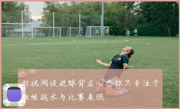 刘祝润谈进球背后心态称只专注于教练战术与比赛表现