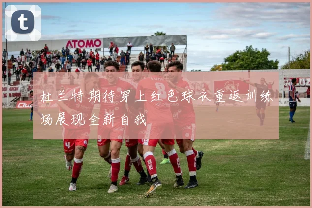 杜兰特期待穿上红色球衣重返训练场展现全新自我