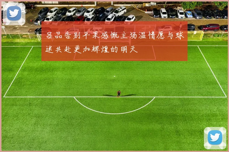 吕品告别平果感慨主场温情愿与球迷共赴更加辉煌的明天