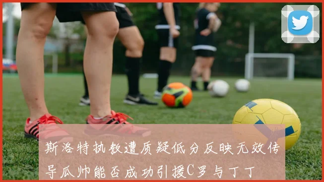 斯洛特执教遭质疑低分反映无效传导瓜帅能否成功引援C罗与丁丁