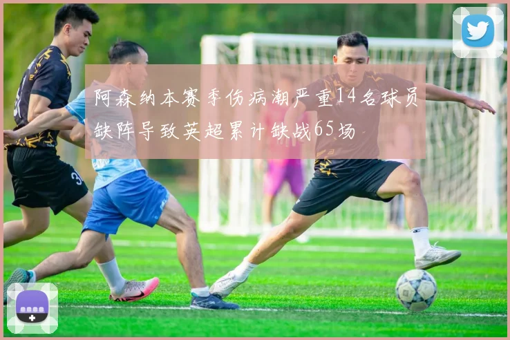 阿森纳本赛季伤病潮严重14名球员缺阵导致英超累计缺战65场