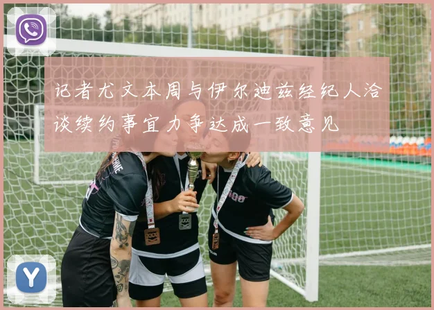 记者尤文本周与伊尔迪兹经纪人洽谈续约事宜力争达成一致意见