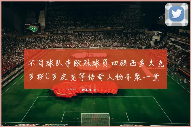 不同球队夺欧冠球员回顾西多夫克罗斯C罗皮克等传奇人物齐聚一堂