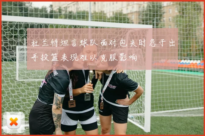 杜兰特坦言球队面对包夹时急于出手投篮表现难以克服影响
