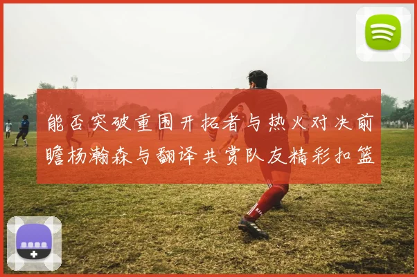 能否突破重围开拓者与热火对决前瞻杨瀚森与翻译共赏队友精彩扣篮瞬间