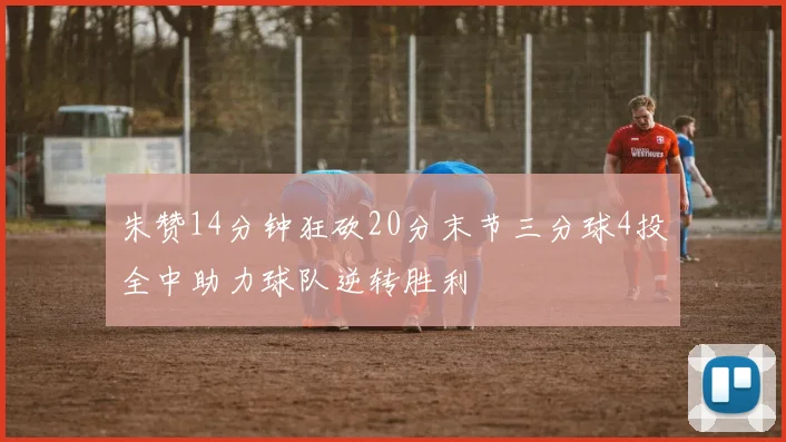 朱赞14分钟狂砍20分末节三分球4投全中助力球队逆转胜利