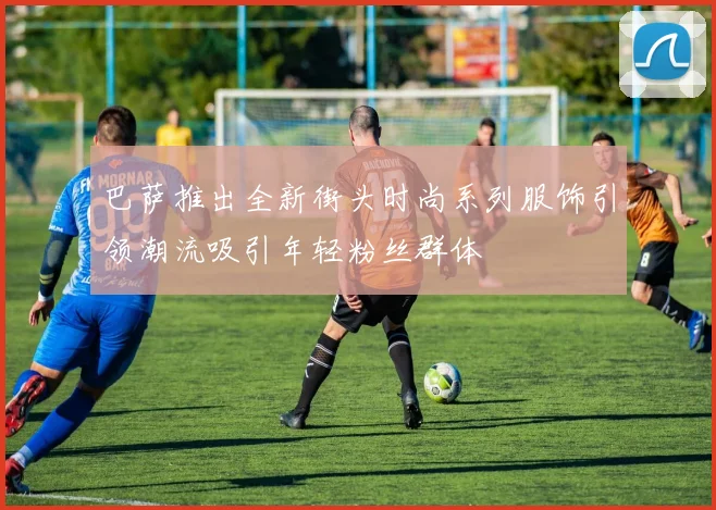 巴萨推出全新街头时尚系列服饰引领潮流吸引年轻粉丝群体