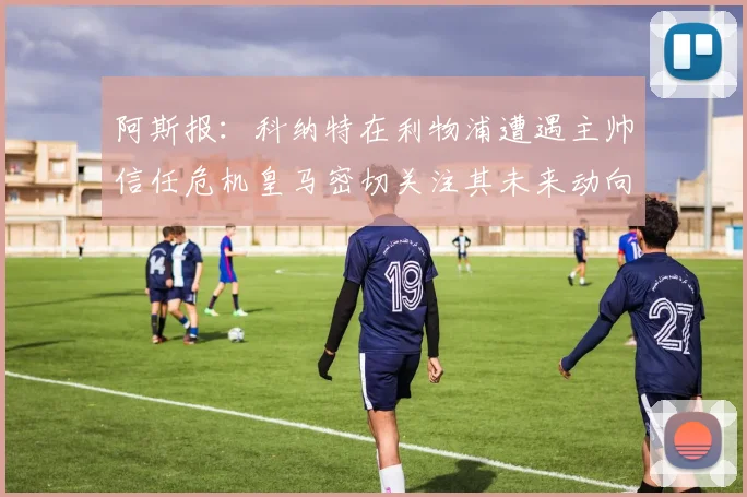 阿斯报：科纳特在利物浦遭遇主帅信任危机皇马密切关注其未来动向