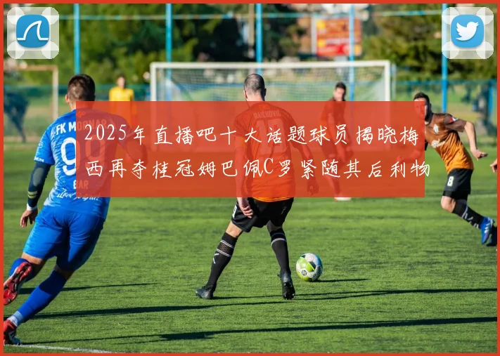 2025年直播吧十大话题球员揭晓梅西再夺桂冠姆巴佩C罗紧随其后利物浦三将入选