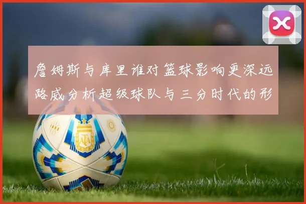 詹姆斯与库里谁对篮球影响更深远路威分析超级球队与三分时代的形成