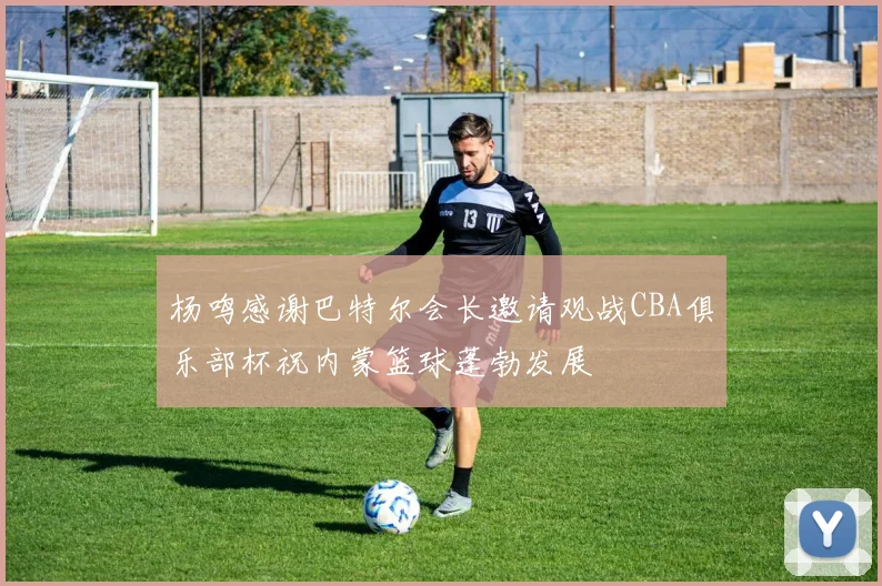 杨鸣感谢巴特尔会长邀请观战CBA俱乐部杯祝内蒙篮球蓬勃发展