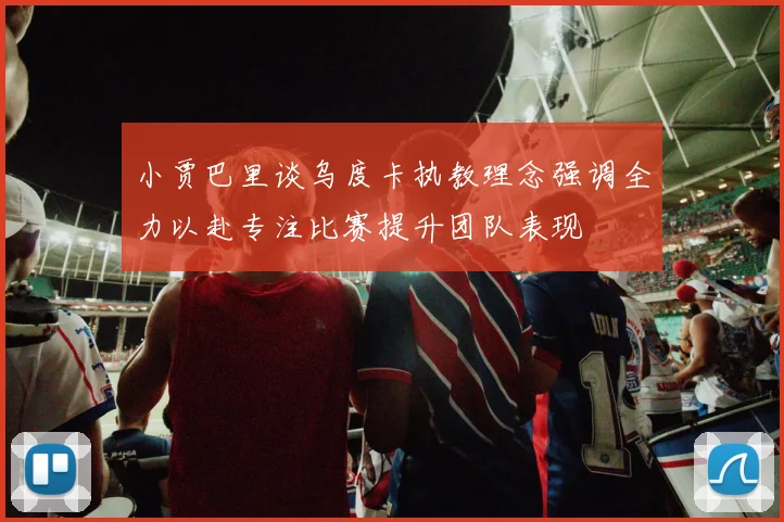 小贾巴里谈乌度卡执教理念强调全力以赴专注比赛提升团队表现