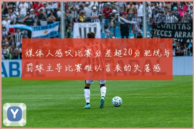 媒体人感叹比赛分差超20分犯规与罚球主导比赛难以言表的失落感