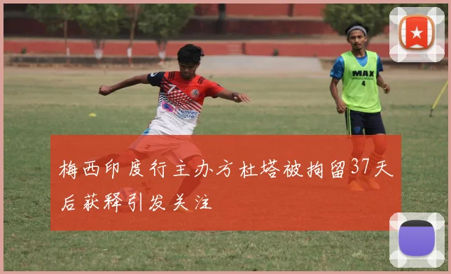 梅西印度行主办方杜塔被拘留37天后获释引发关注