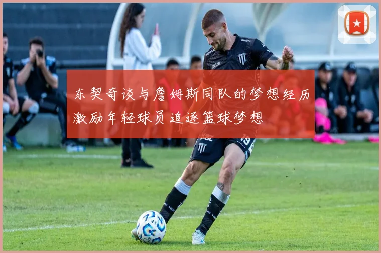 东契奇谈与詹姆斯同队的梦想经历激励年轻球员追逐篮球梦想