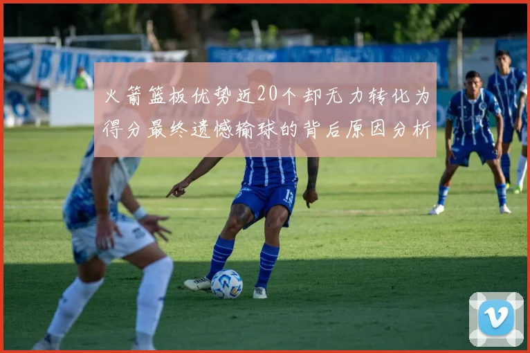 火箭篮板优势近20个却无力转化为得分最终遗憾输球的背后原因分析