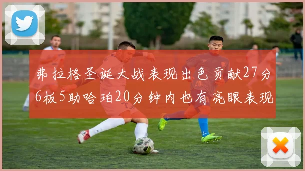 弗拉格圣诞大战表现出色贡献27分6板5助哈珀20分钟内也有亮眼表现