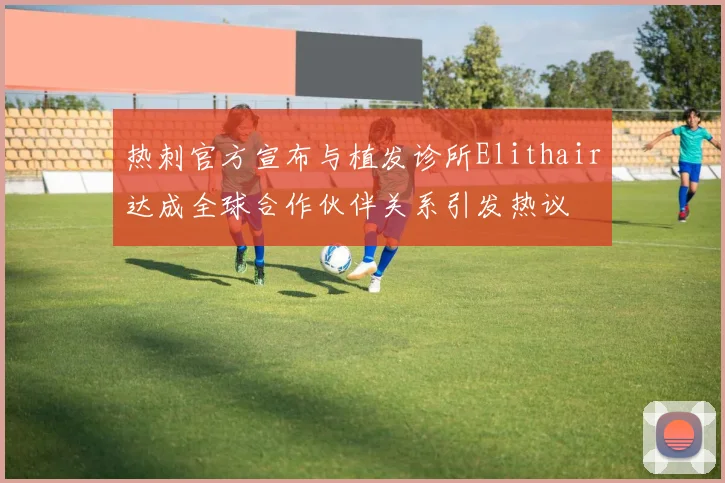热刺官方宣布与植发诊所Elithair达成全球合作伙伴关系引发热议