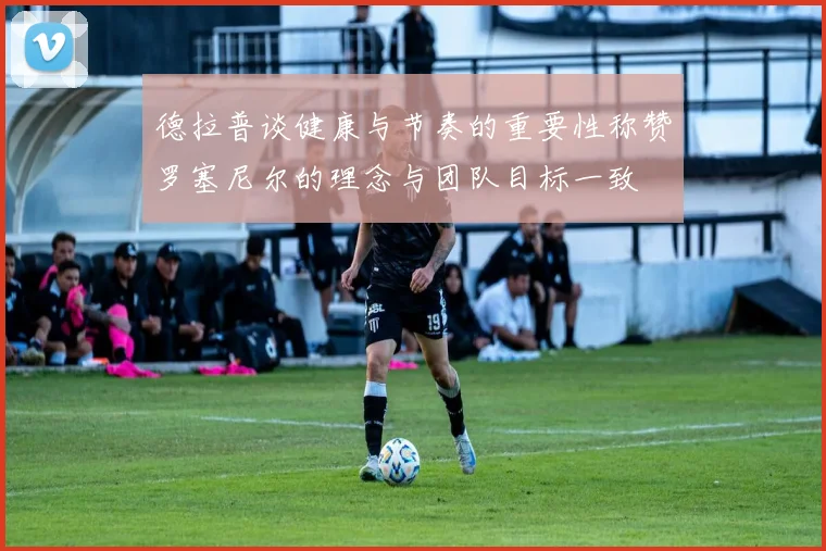 德拉普谈健康与节奏的重要性称赞罗塞尼尔的理念与团队目标一致