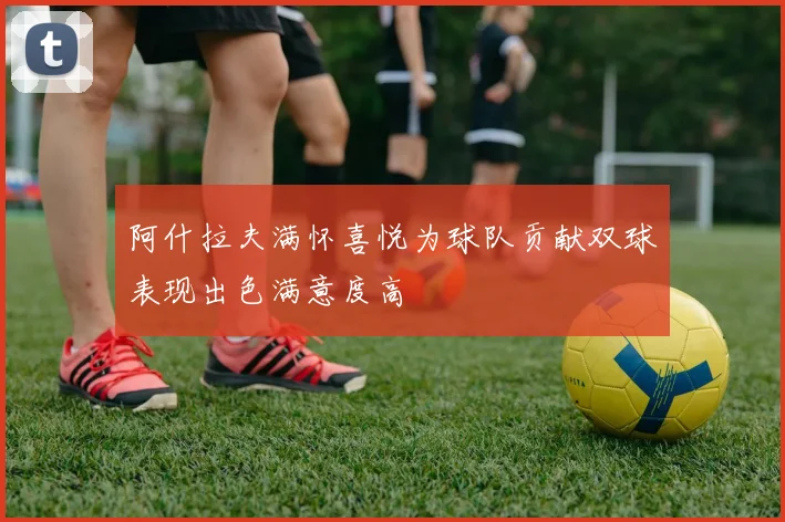 阿什拉夫满怀喜悦为球队贡献双球表现出色满意度高
