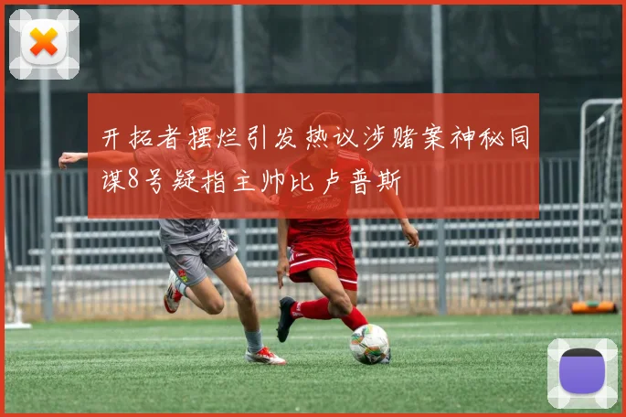 开拓者摆烂引发热议涉赌案神秘同谋8号疑指主帅比卢普斯