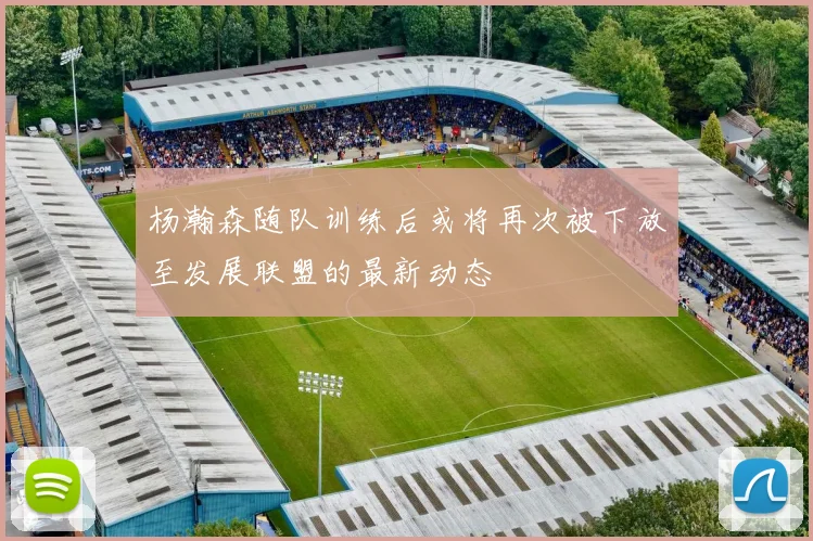 杨瀚森随队训练后或将再次被下放至发展联盟的最新动态