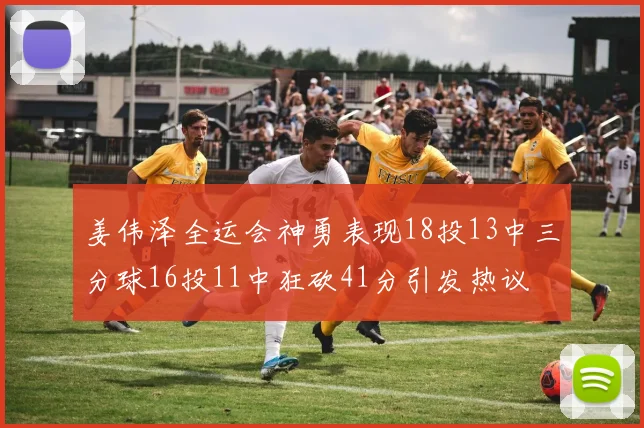 姜伟泽全运会神勇表现18投13中三分球16投11中狂砍41分引发热议