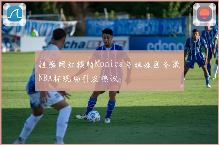 性感网红模特Monica与姐妹团齐聚NBA杯现场引发热议