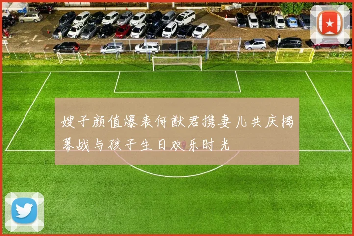 嫂子颜值爆表何猷君携妻儿共庆揭幕战与孩子生日欢乐时光